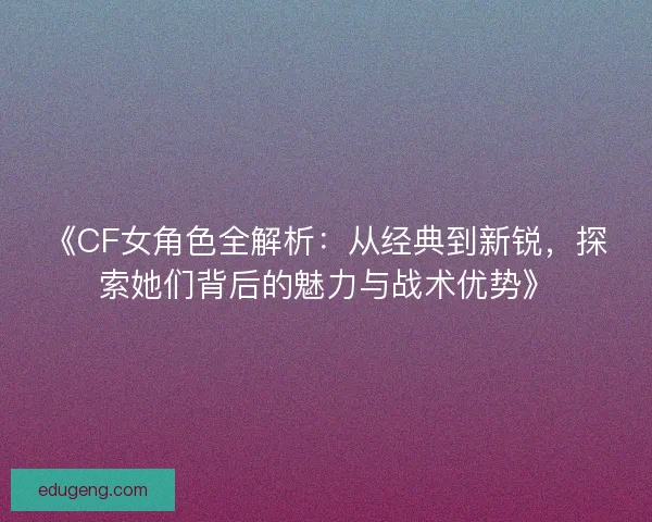 《CF女角色全解析：从经典到新锐，探索她们背后的魅力与战术优势》