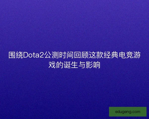 围绕Dota2公测时间回顾这款经典电竞游戏的诞生与影响