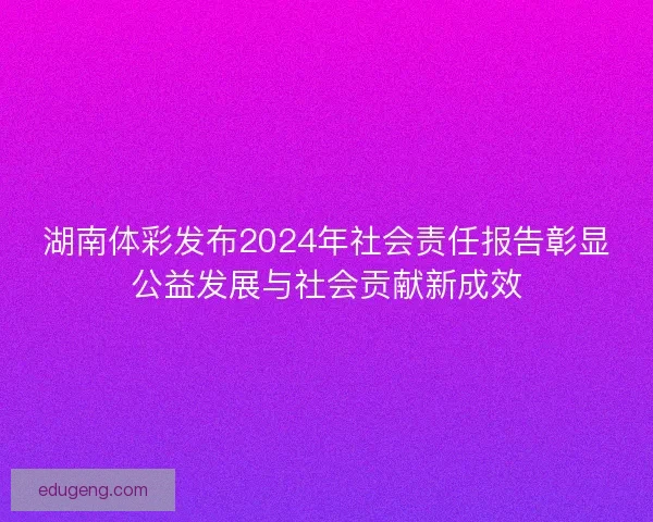 湖南体彩发布2024年社会责任报告彰显公益发展与社会贡献新成效 湖南体彩发布2024年社会责任报告彰显公益发展与社会贡献新成效