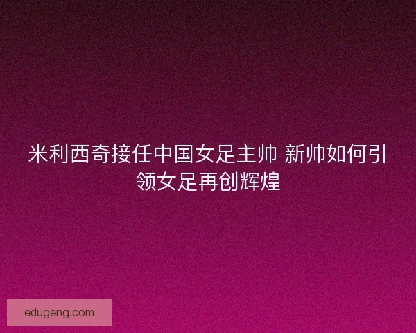 米利西奇接任中国女足主帅 新帅如何引领女足再创辉煌
