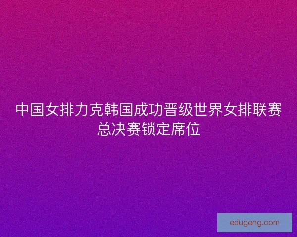 中国女排力克韩国成功晋级世界女排联赛总决赛锁定席位