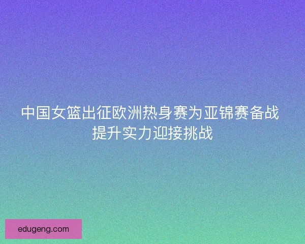 中国女篮出征欧洲热身赛为亚锦赛备战 提升实力迎接挑战