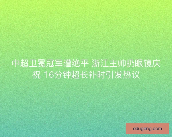 中超卫冕冠军遭绝平 浙江主帅扔眼镜庆祝 16分钟超长补时引发热议