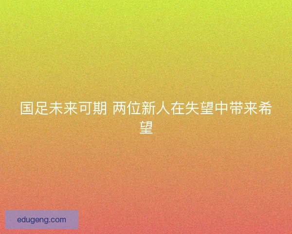 国足未来可期 两位新人在失望中带来希望 国足未来可期 两位新人在失望中带来希望