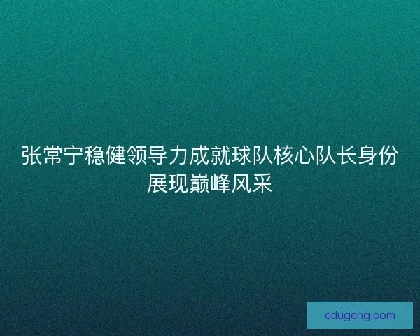 张常宁稳健领导力成就球队核心队长身份展现巅峰风采 张常宁稳健领导力成就球队核心队长身份展现巅峰风采