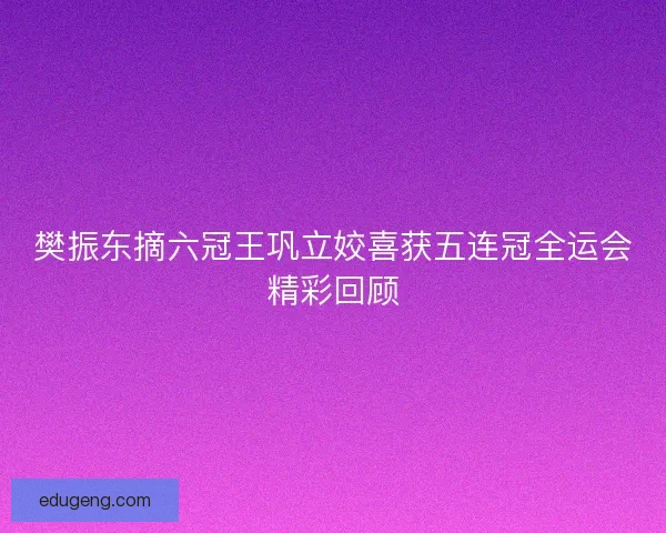 樊振东摘六冠王巩立姣喜获五连冠全运会精彩回顾 樊振东摘六冠王巩立姣喜获五连冠全运会精彩回顾
