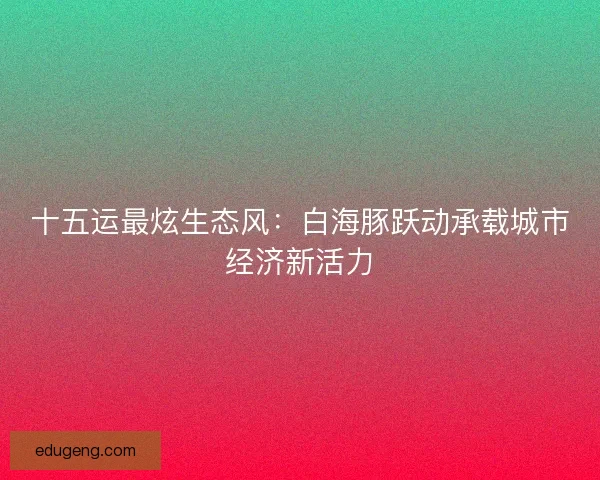 十五运最炫生态风：白海豚跃动承载城市经济新活力