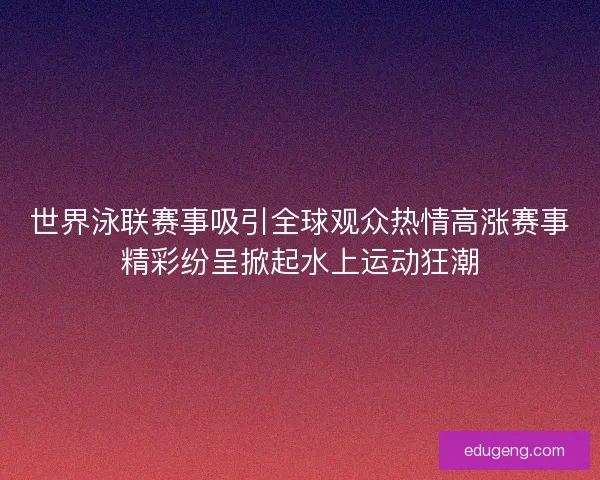 世界泳联赛事吸引全球观众热情高涨赛事精彩纷呈掀起水上运动狂潮