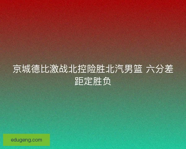 京城德比激战北控险胜北汽男篮 六分差距定胜负