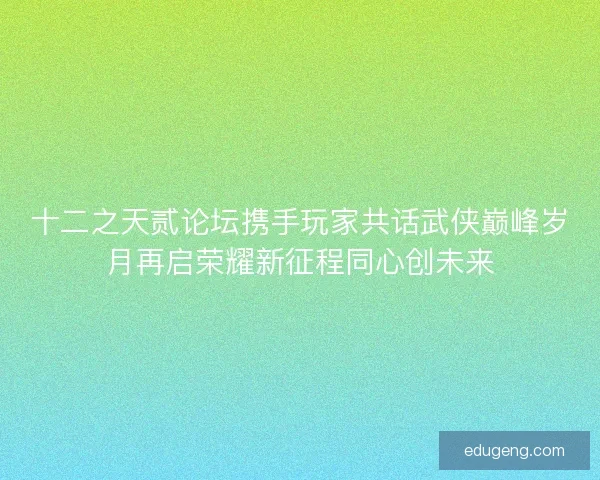 十二之天贰论坛携手玩家共话武侠巅峰岁月再启荣耀新征程同心创未来